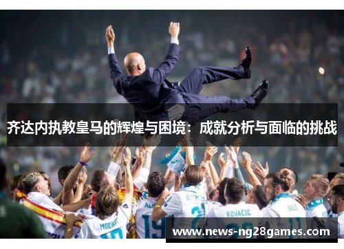 齐达内执教皇马的辉煌与困境：成就分析与面临的挑战