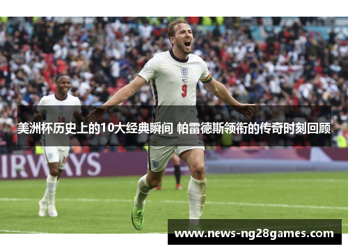 美洲杯历史上的10大经典瞬间 帕雷德斯领衔的传奇时刻回顾