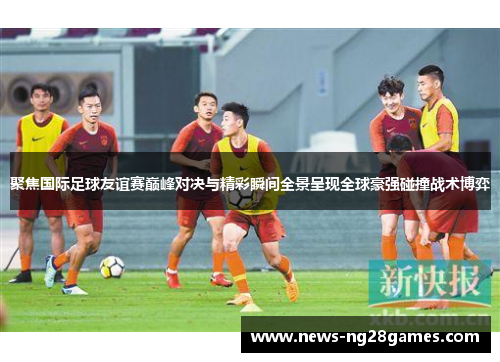 聚焦国际足球友谊赛巅峰对决与精彩瞬间全景呈现全球豪强碰撞战术博弈