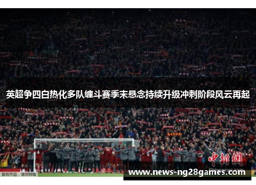 英超争四白热化多队缠斗赛季末悬念持续升级冲刺阶段风云再起